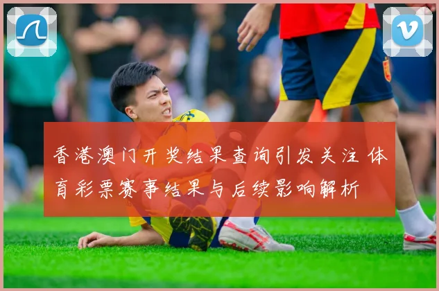 香港澳门开奖结果查询引发关注 体育彩票赛事结果与后续影响解析