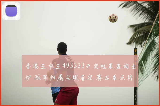香港王中王493333开奖结果查询出炉 冠军归属尘埃落定 赛后看点持续发酵