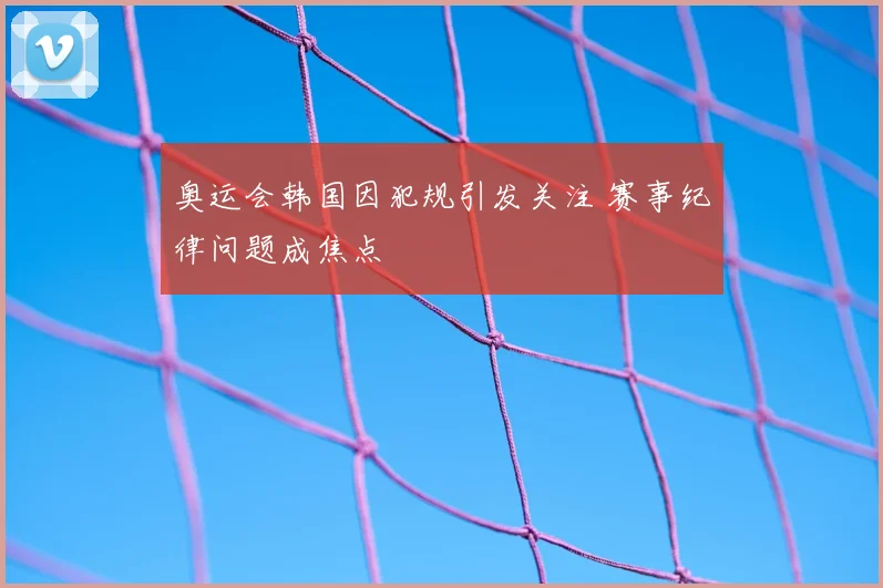 奥运会韩国因犯规引发关注 赛事纪律问题成焦点