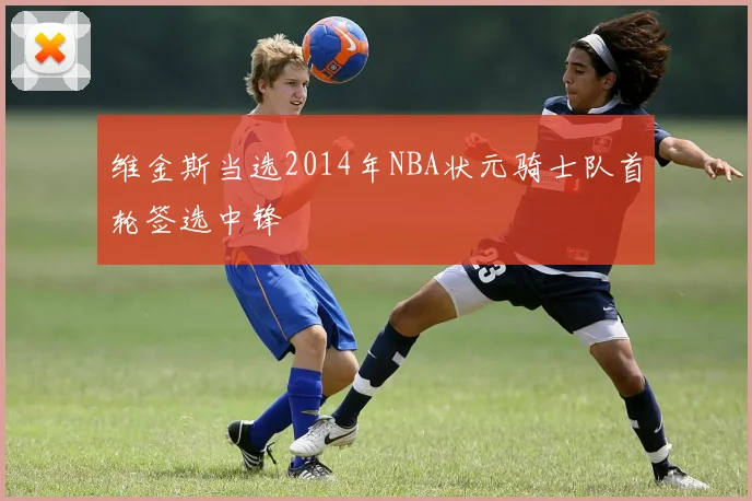 维金斯当选2014年NBA状元骑士队首轮签选中锋