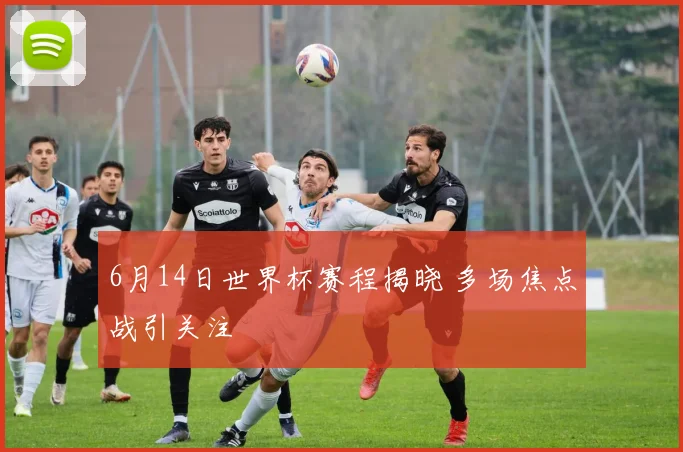 6月14日世界杯赛程揭晓 多场焦点战引关注
