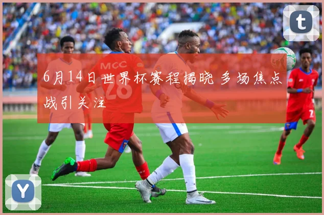 6月14日世界杯赛程揭晓 多场焦点战引关注