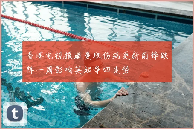 香港电视报道曼联伤病更新前锋缺阵一周影响英超争四走势