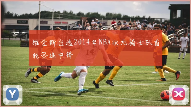 维金斯当选2014年NBA状元骑士队首轮签选中锋