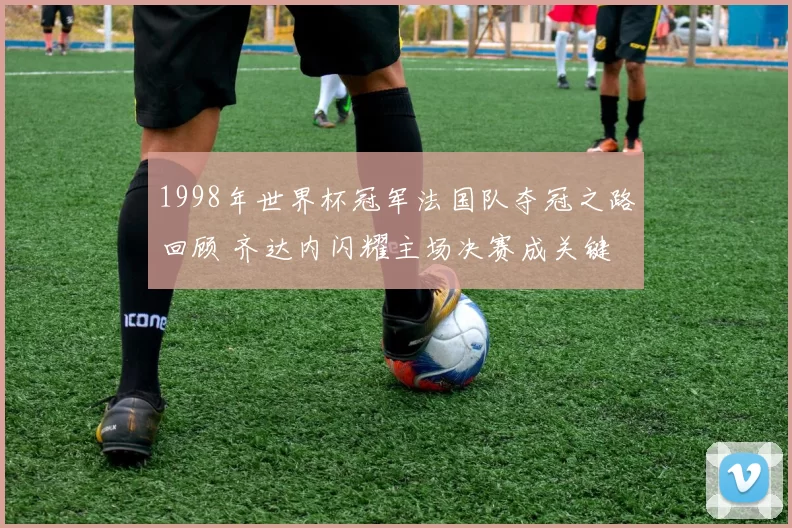 1998年世界杯冠军法国队夺冠之路回顾 齐达内闪耀主场决赛成关键