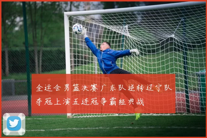 全运会男篮决赛广东队逆转辽宁队夺冠上演五连冠争霸经典战