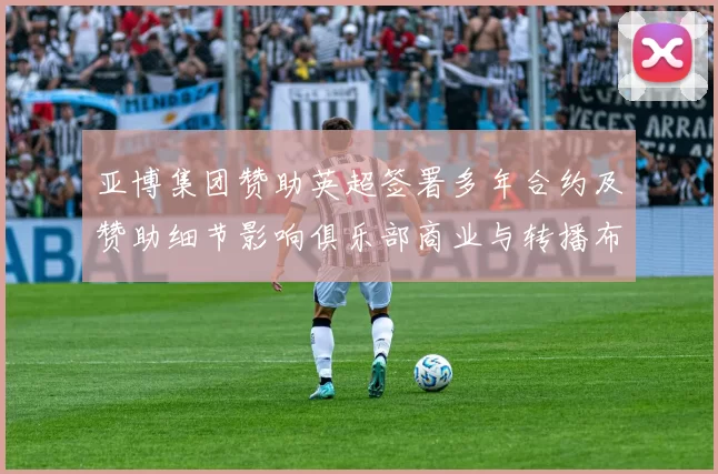 亚博集团赞助英超签署多年合约及赞助细节影响俱乐部商业与转播布局