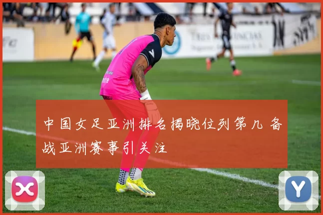 中国女足亚洲排名揭晓位列第几 备战亚洲赛事引关注