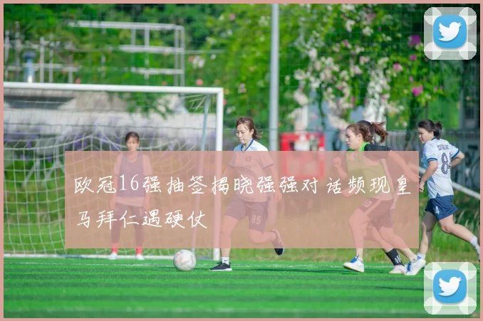 欧冠16强抽签揭晓强强对话频现皇马拜仁遇硬仗