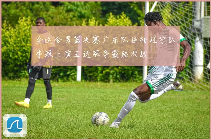 全运会男篮决赛广东队逆转辽宁队夺冠上演五连冠争霸经典战