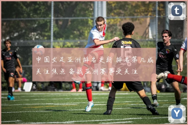 中国女足亚洲排名更新 排名第几成关注焦点 备战亚洲赛事受关注