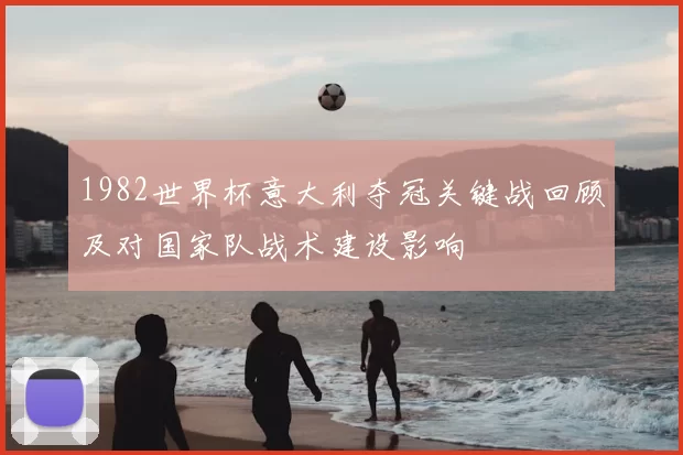 1982世界杯意大利夺冠关键战回顾及对国家队战术建设影响