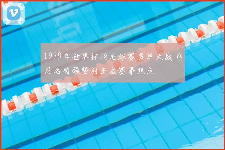 1979年世界杯羽毛球赛男单大战 印尼名将强势封王成赛事焦点