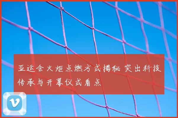 亚运会火炬点燃方式揭秘 突出科技传承与开幕仪式看点
