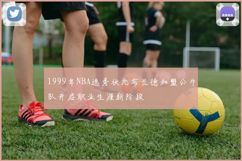 1999年NBA选秀状元布兰德加盟公牛队开启职业生涯新阶段