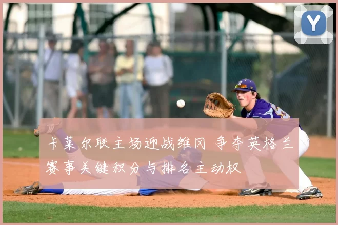 卡莱尔联主场迎战维冈 争夺英格兰赛事关键积分与排名主动权