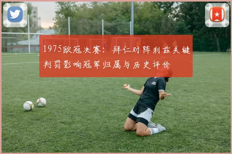 1975欧冠决赛：拜仁对阵利兹关键判罚影响冠军归属与历史评价