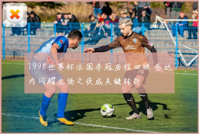 1998世界杯法国夺冠历程回顾 齐达内闪耀主场之夜成关键转折